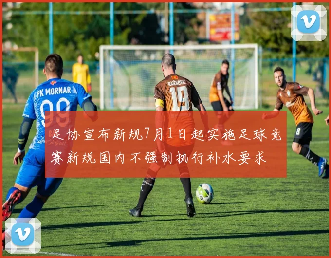 足协宣布新规7月1日起实施足球竞赛新规国内不强制执行补水要求