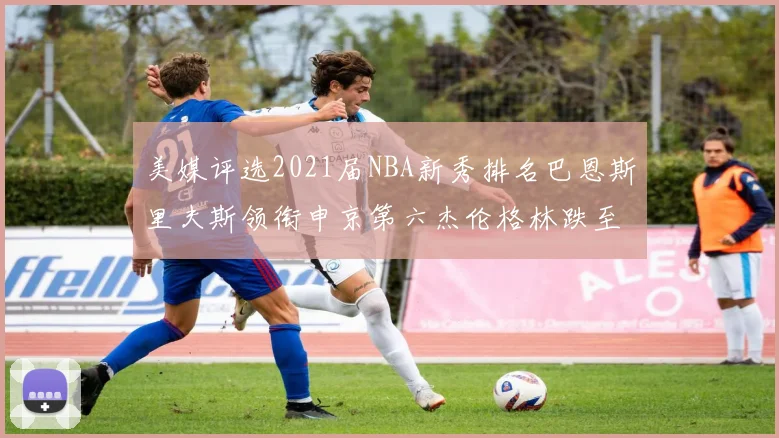 美媒评选2021届NBA新秀排名巴恩斯里夫斯领衔申京第六杰伦格林跌至第九