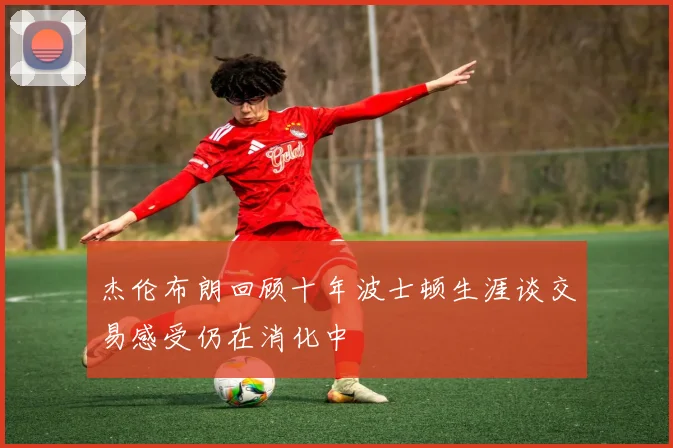 杰伦布朗回顾十年波士顿生涯谈交易感受仍在消化中