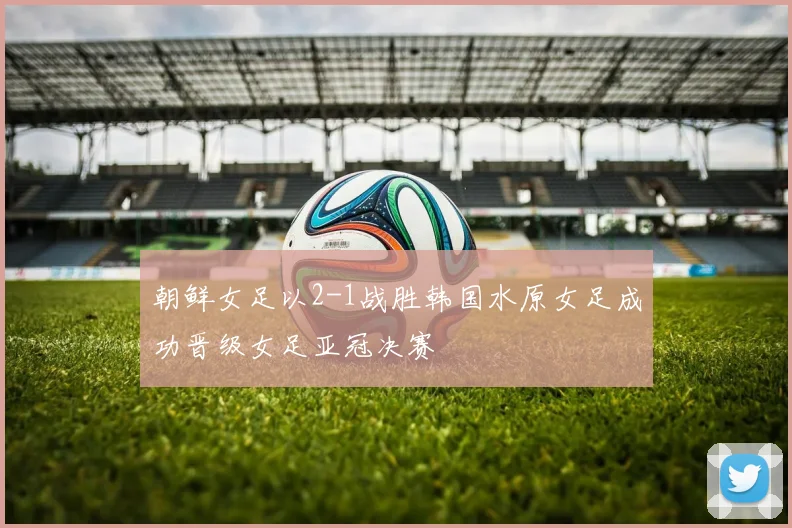朝鲜女足以2-1战胜韩国水原女足成功晋级女足亚冠决赛