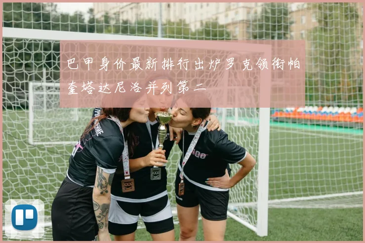 巴甲身价最新排行出炉罗克领衔帕奎塔达尼洛并列第二