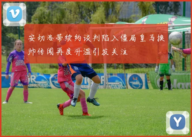 安切洛蒂续约谈判陷入僵局皇马换帅传闻再度升温引发关注