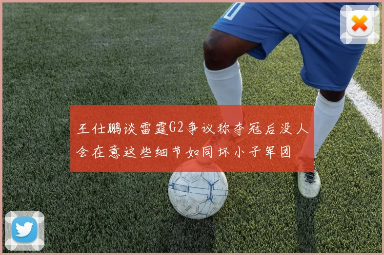 王仕鹏谈雷霆G2争议称夺冠后没人会在意这些细节如同坏小子军团