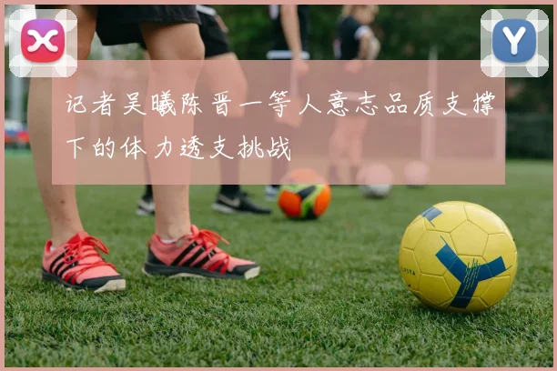 记者吴曦陈晋一等人意志品质支撑下的体力透支挑战