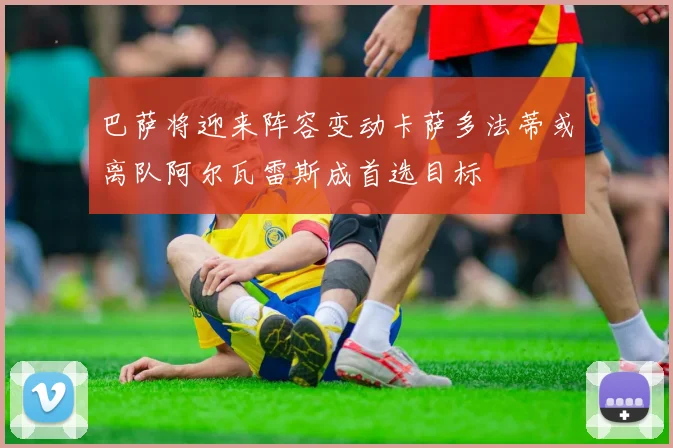 巴萨将迎来阵容变动卡萨多法蒂或离队阿尔瓦雷斯成首选目标