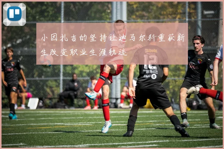 小因扎吉的坚持让迪马尔科重获新生改变职业生涯轨迹