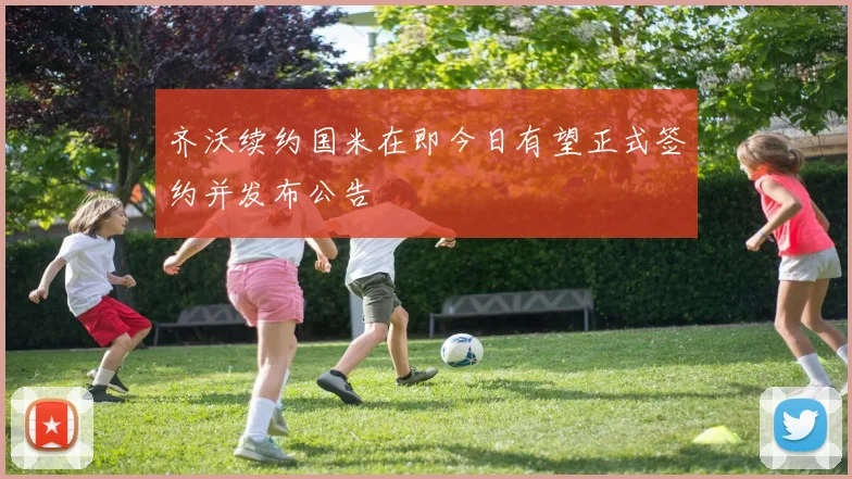 齐沃续约国米在即今日有望正式签约并发布公告