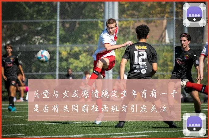 戈登与女友感情稳定多年育有一子是否将共同前往西班牙引发关注