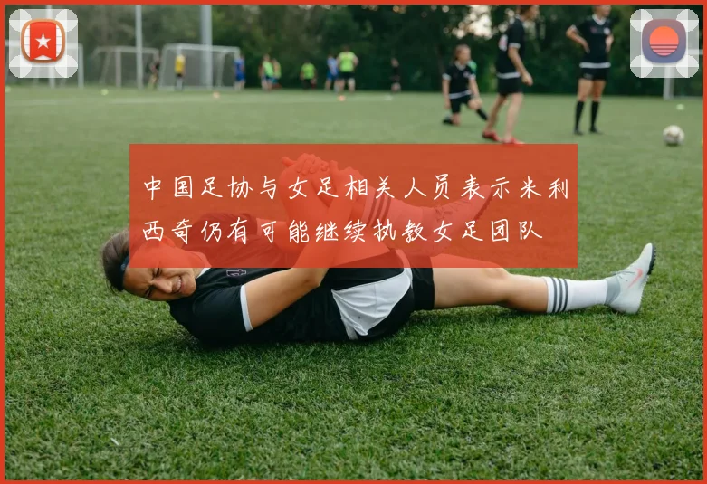 中国足协与女足相关人员表示米利西奇仍有可能继续执教女足团队