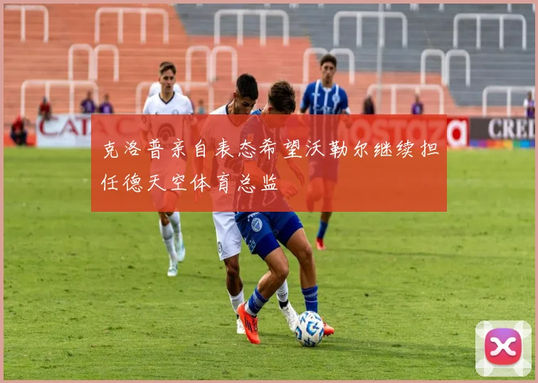 克洛普亲自表态希望沃勒尔继续担任德天空体育总监