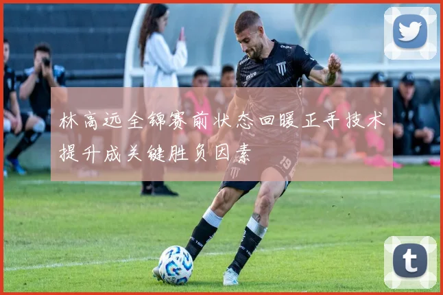 林高远全锦赛前状态回暖正手技术提升成关键胜负因素