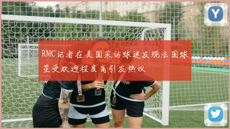 RMC记者在美国采访球迷发现法国球星受欢迎程度高引发热议