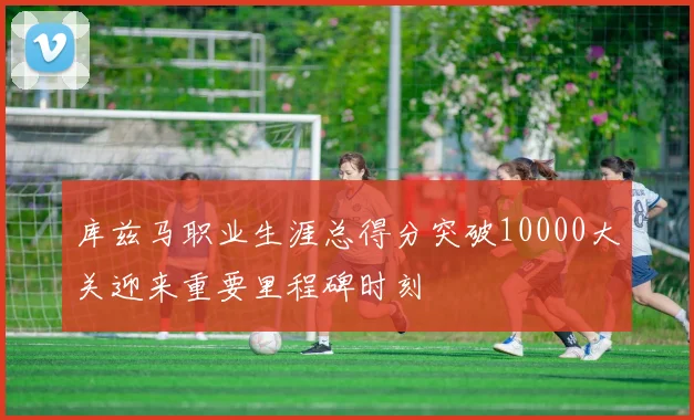 库兹马职业生涯总得分突破10000大关迎来重要里程碑时刻
