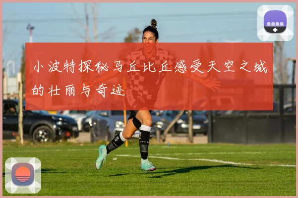小波特探秘马丘比丘感受天空之城的壮丽与奇迹