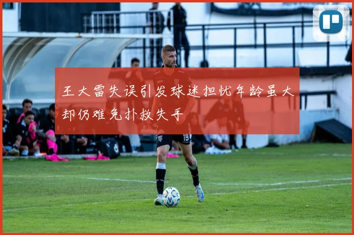 王大雷失误引发球迷担忧年龄虽大却仍难免扑救失手