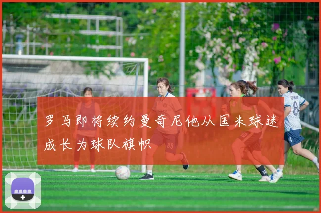 罗马即将续约曼奇尼他从国米球迷成长为球队旗帜
