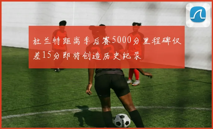 杜兰特距离季后赛5000分里程碑仅差15分即将创造历史纪录