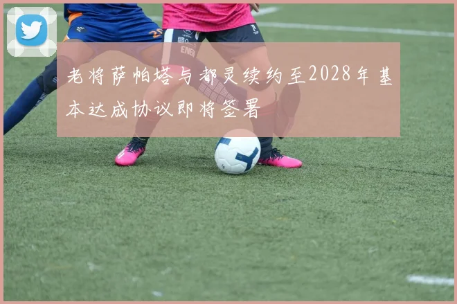 老将萨帕塔与都灵续约至2028年基本达成协议即将签署
