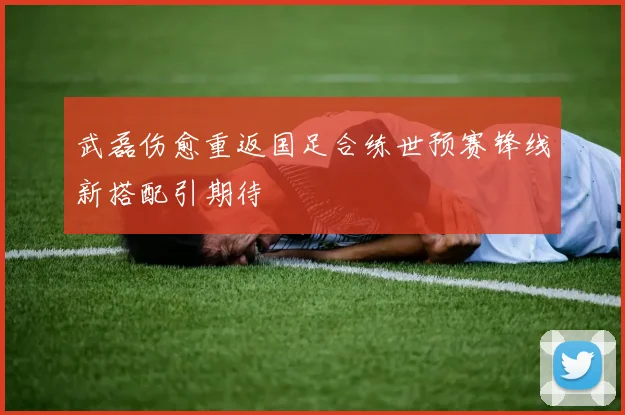 武磊伤愈重返国足合练世预赛锋线新搭配引期待