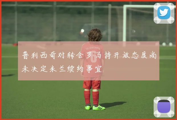普利西奇对转会罗马持开放态度尚未决定米兰续约事宜