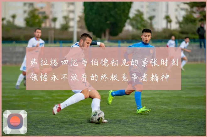 弗拉格回忆与伯德初见的紧张时刻领悟永不放弃的终极竞争者精神