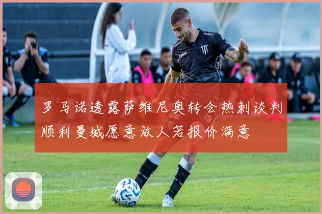 罗马诺透露萨维尼奥转会热刺谈判顺利曼城愿意放人若报价满意