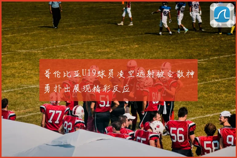 哥伦比亚U19球员凌空远射被合散神勇扑出展现精彩反应