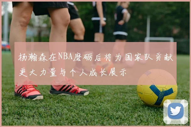 杨瀚森在NBA磨砺后将为国家队贡献更大力量与个人成长展示